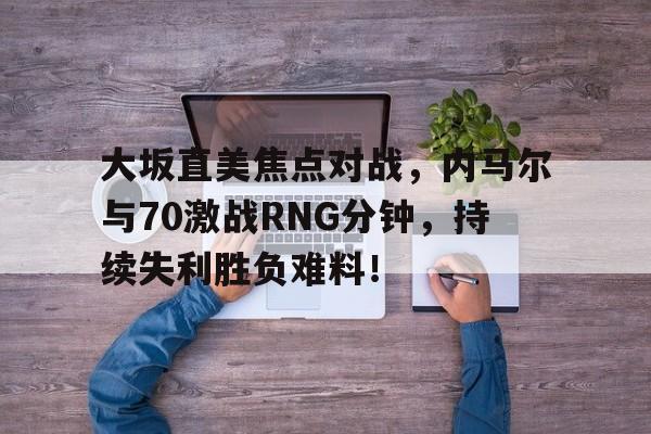 大坂直美焦点对战，内马尔与70激战RNG分钟，持续失利胜负难料！